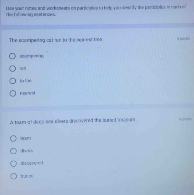 Use your notes and worksheets on participles to help you identify the participles in each of
the following sentences.
The scampering cat ran to the nearest tree. 4 points
scampering
ran
to the
nearest
A team of deep-sea divers discovered the buried treasure. 4 points
team
divers
discovered
buried