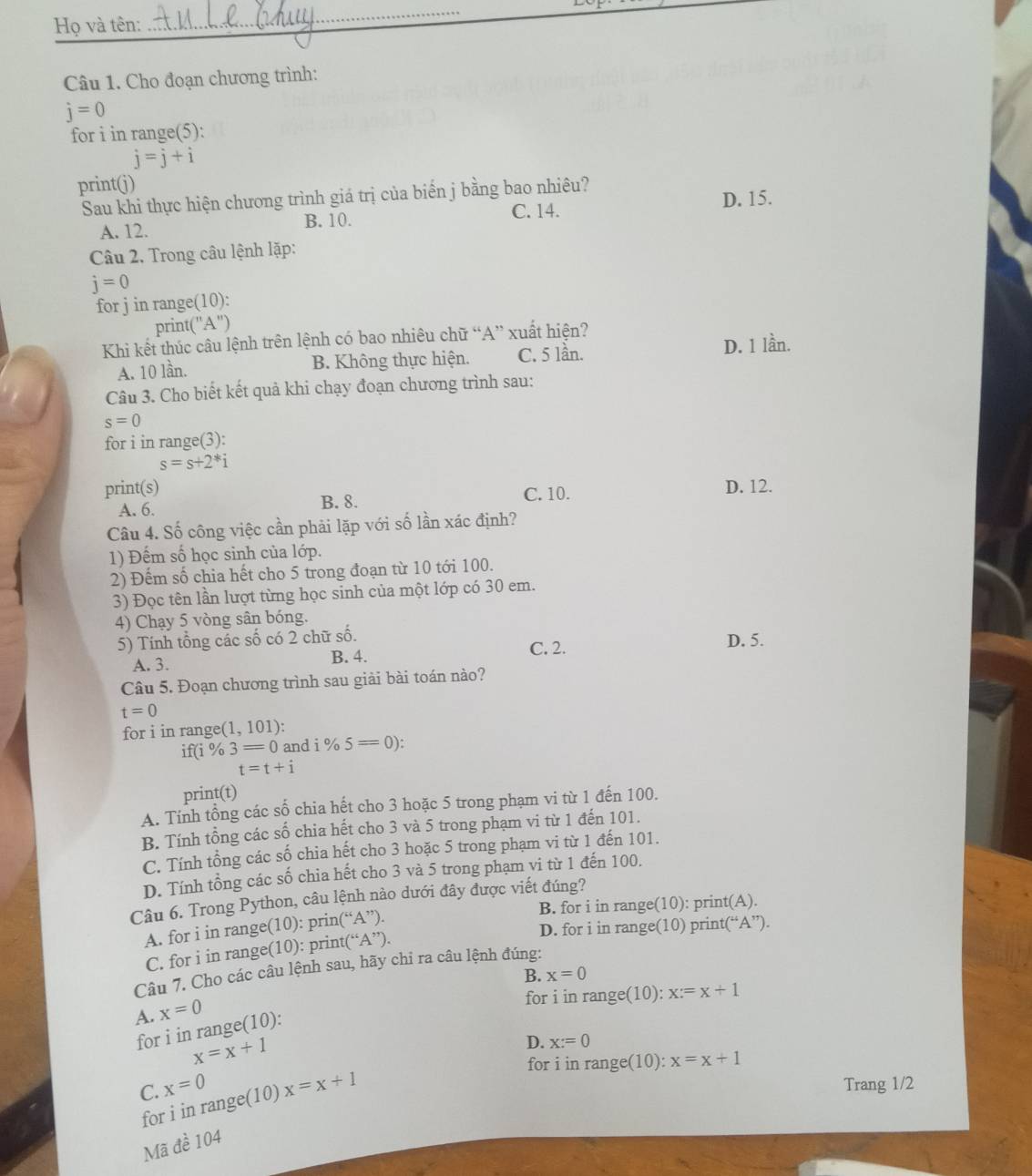 Họ và tên:
_
_
Câu 1. Cho đoạn chương trình:
j=0
for i in range(5):
j=j+i
print(j)
Sau khi thực hiện chương trình giá trị của biển j bằng bao nhiêu?
D. 15.
A. 12. C. 14.
B. 10.
Câu 2. Trong câu lệnh lặp:
j=0
for j in range(10):
print("A")
Khi kết thúc câu lệnh trên lệnh có bao nhiêu chữ “A” xuất hiện?
A. 10 lần. B. Không thực hiện. C. 5 lần. D. 1 lần.
Câu 3. Cho biết kết quả khi chạy đoạn chương trình sau:
s=0
for i in range(3):
s=s+2^*i
print(s) C. 10.
D. 12.
A. 6. B. 8.
Câu 4. Số công việc cần phải lặp với số lần xác định?
1) Đếm số học sinh của lớp.
2) Đếm số chia hết cho 5 trong đoạn từ 10 tới 100.
3) Đọc tên lần lượt từng học sinh của một lớp có 30 em.
4) Chạy 5 vòng sân bóng.
5) Tính tổng các số có 2 chữ số. D. 5.
A. 3. B. 4. C. 2.
Câu 5. Đoạn chương trình sau giải bài toán nào?
t=0
for i in range (1,101)
if( i% 3=0 and i% 5=0):
t=t+i
print(t)
A. Tính tổng các số chia hết cho 3 hoặc 5 trong phạm vi từ 1 đến 100.
B. Tính tồng các số chia hết cho 3 và 5 trong phạm vi từ 1 đến 101.
C. Tính tổng các số chia hết cho 3 hoặc 5 trong phạm vi từ 1 đến 101.
D. Tính tổng các số chia hết cho 3 và 5 trong phạm vi từ 1 đến 100.
Câu 6. Trong Python, câu lệnh nào dưới đây được viết đúng?
B. for i in range(10): print(A).
D. for i in range(10) print(“A”).
A. for i in range(10): prin°A
C. for i in range(10): print(“ A''
Câu 7. Cho các câu lệnh sau, hãy chi ra câu lệnh đúng:
for i in range(10): x:=x+1
A. x=0
for i in range(10): B. x=0
x=x+1
for i in range(10): x=x+1
for i in range(10) D. x:=0
C. x=0 x=x+1 Trang 1/2
Mã đề 104