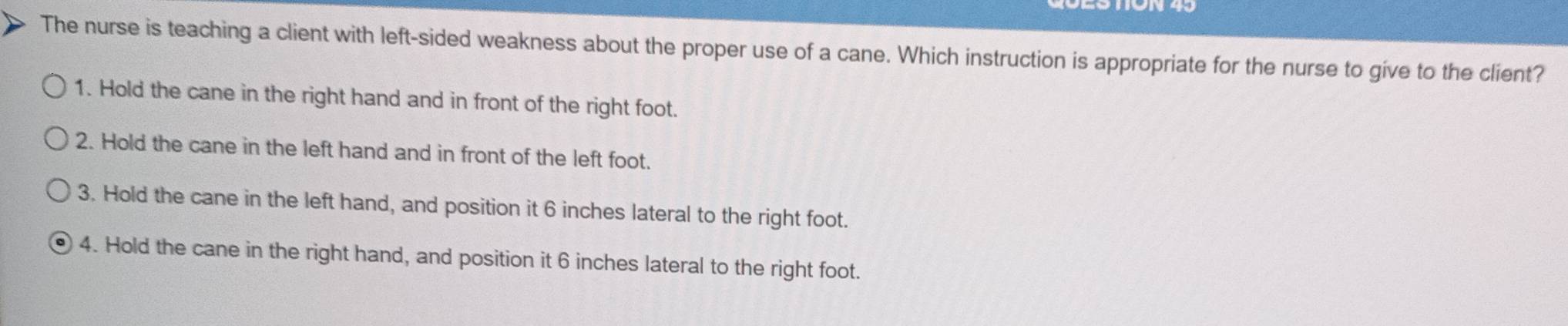 The nurse is teaching a client with left-sided weakness about the proper use of a cane. Which instruction is appropriate for the nurse to give to the client?
1. Hold the cane in the right hand and in front of the right foot.
2. Hold the cane in the left hand and in front of the left foot.
3. Hold the cane in the left hand, and position it 6 inches lateral to the right foot.
4. Hold the cane in the right hand, and position it 6 inches lateral to the right foot.