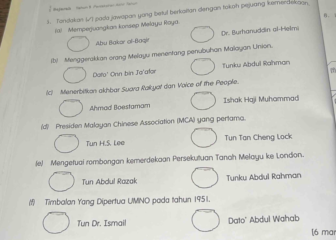 beginarrayr c 1endarray Sejarab Tahun 5 Pentaksiran Akhir Tahun
5. Tandakan (√) pada jawapan yang betul berkaitan dengan tokoh pejuang kemerdekaan.
8. 1
(a) Memperjuangkan konsep Melayu Raya.
Abu Bakar al-Baqir Dr. Burhanuddin al-Helmi
(b) Menggerakkan orang Melayu menentang penubuhan Malayan Union.
Dato' Onn bin Ja'afar Tunku Abdul Rahman
(f
(c) Menerbitkan akhbar Suara Rakyat dan Voice of the People.
Ahmad Boestamam Ishak Haji Muhammad
(d) Presiden Malayan Chinese Association (MCA) yang pertama.
Tun H.S. Lee Tun Tan Cheng Lock
(e) Mengetuai rombongan kemerdekaan Persekutuan Tanah Melayu ke London.
Tun Abdul Razak Tunku Abdul Rahman
(f) Timbalan Yang Dipertua UMNO pada tahun 1951.
Tun Dr. Ismail Dato' Abdul Wahab
[6 mar