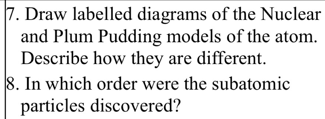 Draw labelled diagrams of the Nuclear 
and Plum Pudding models of the atom. 
Describe how they are different. 
8. In which order were the subatomic 
particles discovered?