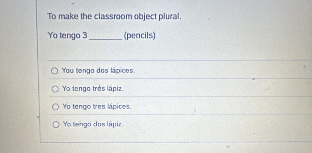 To make the classroom object plural.
Yo tengo 3 _ (pencils)
You tengo dos lápices.
Yo tengo tres lápiz.
Yo tengo tres lápices.
Yo tengo dos lápiz.