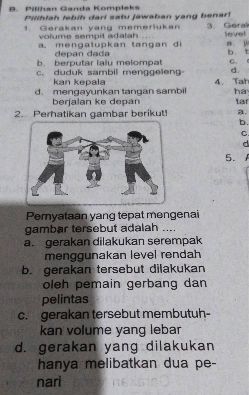 Pilihan Ganda Kompleks
Pilihlah lebih dari satu jawaban yang benar!
1. Gerakan yang memeriukan 3. Gerak
volume sempit adalah level
a. mengatupkan tangan di a ji
depan dada b. t
b. berputar lalu melompat C. (
c. duduk sambil menggeleng-
d.
kan kepala 4. Tah
d. mengayunkan tangan sambil ha
berjalan ke depan tar
2. Perhatikan gambar berikut!
a.
b.
C
d
5. A
Pernyataan yang tepat mengenai
gambar tersebut adalah ....
a. gerakan dilakukan serempak
menggunakan level rendah
b. gerakan tersebut dilakukan
oleh pemain gerbang dan 
pelintas
c. gerakan tersebut membutuh-
kan volume yang lebar
d. gerakan yang dilakukan
hanya melibatkan dua pe-
nari