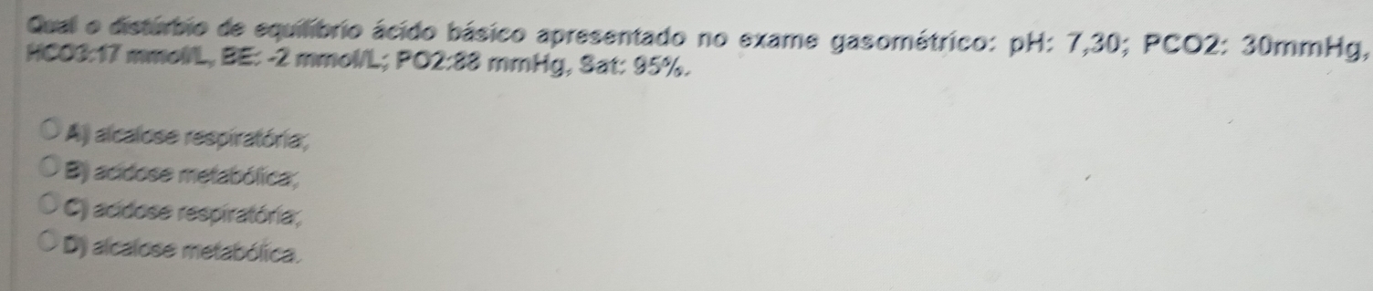 Qual o distúrbio de equilíbrio ácido básico apresentado no exame gasométrico: pH: 7,30; PCO2: 30mmHg,
HCO3: 17 mmollL, BE: -2 mmol/L; PO2: 88 mmHg, Sat: 95%.
Aj alcalose respiratória;
B) acidose metabólica;
C) acidose respiratória;
D) alcalose metabólica.