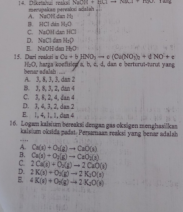 Diketahui reaksi NaOH+HClto NaCl+H_2O Yang
merupakau pereaksi adalah
A. NaOH dan H_2
B. HCl dan H_2O
C. NaOH dan HCl
D. NaCl dan H_2O
E. NaOH dan H_2O
15. Dari reaksi a Cu+bHNO_3 1^(1°) c(Cu(NO_3)_2+dNO+e
H_2O , harga koefisien a, b, c, d, dan e berturut-turut yang
benar adalah ....
A. 3, 8, 3, 3, dan 2
B. 3, 8, 3, 2, dan 4
C. 3, 8, 2, 4, dan 4
D. 3, 4, 3, 2, dan 2
E. 1, 4, 1, 1, dan 4
16. Logam kalsium bereaksi dengan gas oksigen menghasilkan
kalsium oksida padat. Persamaan reaksi yang benar adalah
…
A. Ca(s)+O_2(g)to CaO(s)
B. Ca(s)+O_2(g)to CaO_2(s)
C. 2Ca(s)+O_2(g)to 2CaO(s)
D. 2K(s)+O_2(g)to 2K_2O(s)
E. 4K(s)+O_2(g)to 2· K_2O(s)