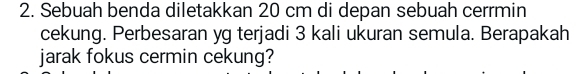 Sebuah benda diletakkan 20 cm di depan sebuah cerrmin 
cekung. Perbesaran yg terjadi 3 kali ukuran semula. Berapakah 
jarak fokus cermin cekung?