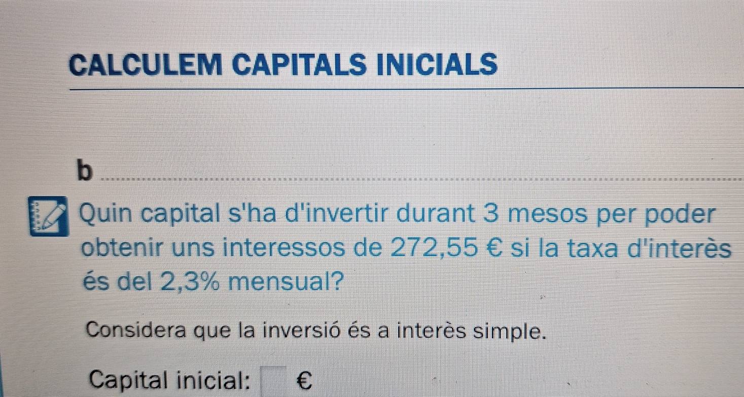 CALCULEM CAPITALS INICIALS 
b 
Quin capital s'ha d'invertir durant 3 mesos per poder 
obtenir uns interessos de 272,55 € si la taxa d'interès 
és del 2,3% mensual? 
Considera que la inversió és a interès simple. 
Capital inicial: €£