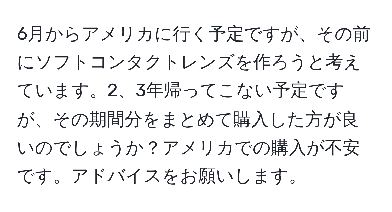 6月からアメリカに行く予定ですが、その前にソフトコンタクトレンズを作ろうと考えています。2、3年帰ってこない予定ですが、その期間分をまとめて購入した方が良いのでしょうか？アメリカでの購入が不安です。アドバイスをお願いします。