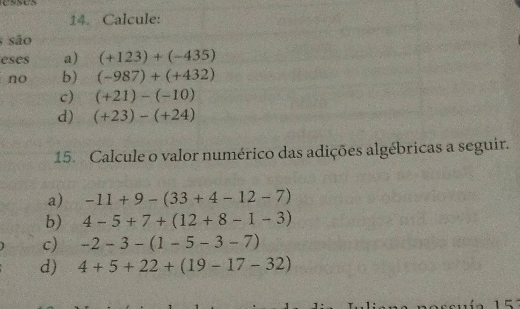 Calcule: 
são 
eses a) (+123)+(-435)
a no b) (-987)+(+432)
c) (+21)-(-10)
d) (+23)-(+24)
15. Calcule o valor numérico das adições algébricas a seguir. 
a) -11+9-(33+4-12-7)
b) 4-5+7+(12+8-1-3)
c) -2-3-(1-5-3-7)
d) 4+5+22+(19-17-32)
1 ζ