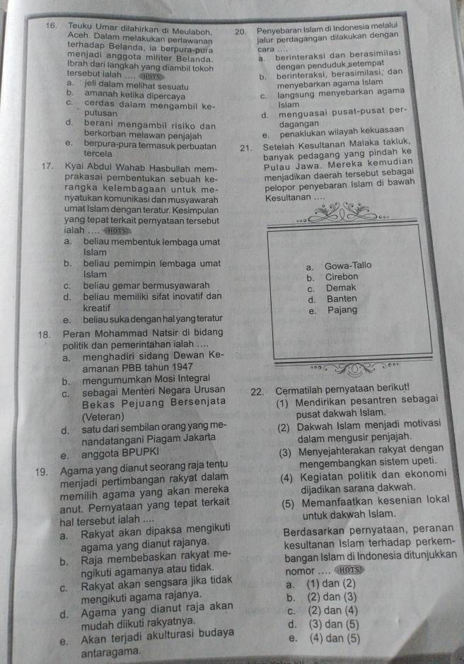 Teuku Umar dilahirkan di Meulaboh. 20. Penyebaran Islam di Indonesia melalui
Aceh. Dalam melakukan perlawanar jalur perdagangan dilakukan dengan
terhadap Belanda, ia berpura-pura cara . ..
menjadi anggota militer Belanda. a. berinteraksi dan berasimiïasi
Ibrah dari langkah yang diambil tokoh dengan penduduk setempat
tersebut ialah .... b. berinteraksi, berasimilasi, dan
a. jeli dalam melihat sesuatu
menyebarkan agama Islam
b. amanah ketika dipercaya c. langsung menyebarkan agama
c. cerdas dalam mengambil ke- Isiam
putusan d. menguasai pusat-pusat per-
d. berani mengambil risiko dan dagangan
berkorban meławan penjajah e. penaklukan wilayah kekuasaan
e. berpura-pura termasuk perbuatan 21. Setelah Kesultanan Maiaka takluk
tercela
banyak pedagang yang pindah ke
17. Kyai Abdul Wahab Hasbullah mem- Pulau Jawa. Mereka kemudian
prakasai pembentukan sebuah ke- menjadikan daerah tersebut sebagai
rangka kelembagaan untuk me- pelopor penyebaran Islam di bawah
nyatukan komunikasi dan musyawarah Kesultanan
umat Islam dengan teratur. Kesimpulan
yang tepat terkait pernyataan tersebut
ialah .... mots
a. beliau membentuk lembaga umat
Islam
b. beliau pemimpin lembaga umat a. Gowa-Tallo
Islam
c. beliau gemar bermusyawarah b. Cirebon
d. beliau memiliki sifat inovatif dan c. Demak
kreatif d. Banten
e. beliau suka dengan hal yang teratur e. Pajang
18. Peran Mohammad Natsir di bidang
politik dan pemerintahan ialah ....
a. menghadiri sidang Dewan Ke-
amanan PBB tahun 1947
b. mengumumkan Mosi Integral
c. sebagai Menteri Negara Urusan 22. Cermatilah pernyataan berikut!
Bekas Pejuang Bersenjata
(Veteran) (1) Mendirikan pesantren sebagai
pusat dakwah Islam.
d. satu dari sembilan orang yang me- (2) Dakwah Islam menjadi motivasi
nandatangani Piagam Jakarta dalam mengusir penjajah.
e. anggota BPUPKI (3) Menyejahterakan rakyat dengan
19. Agama yang dianut seorang raja tentu mengembangkan sistem upeti.
menjadi pertimbangan rakyat dalam (4) Kegiatan politik dan ekonomi
memilih agama yang akan mereka dijadikan sarana dakwah.
anut. Pernyataan yang tepat terkait (5) Memanfaatkan kesenian lokal
hal tersebut ialah .... untuk dakwah islam.
a. Rakyat akan dipaksa mengikuti Berdasarkan pernyataan, peranan
agama yang dianut rajanya. kesultanan islam terhadap perkem-
b. Raja membebaskan rakyat me- bangan Islam di Indonesia ditunjukkan
ngikuti agamanya atau tidak. nomor .... HoTs
c. Rakyat akan sengsara jika tidak a. (1) dan (2)
mengikuti agama rajanya.
d. Agama yang dianut raja akan b. (2) dan (3)
c. (2) dan (4)
mudah diikuti rakyatnya.
d. (3) dan (5)
e. Akan terjadi akulturasi budaya
e. (4) dan (5)
antaragama.