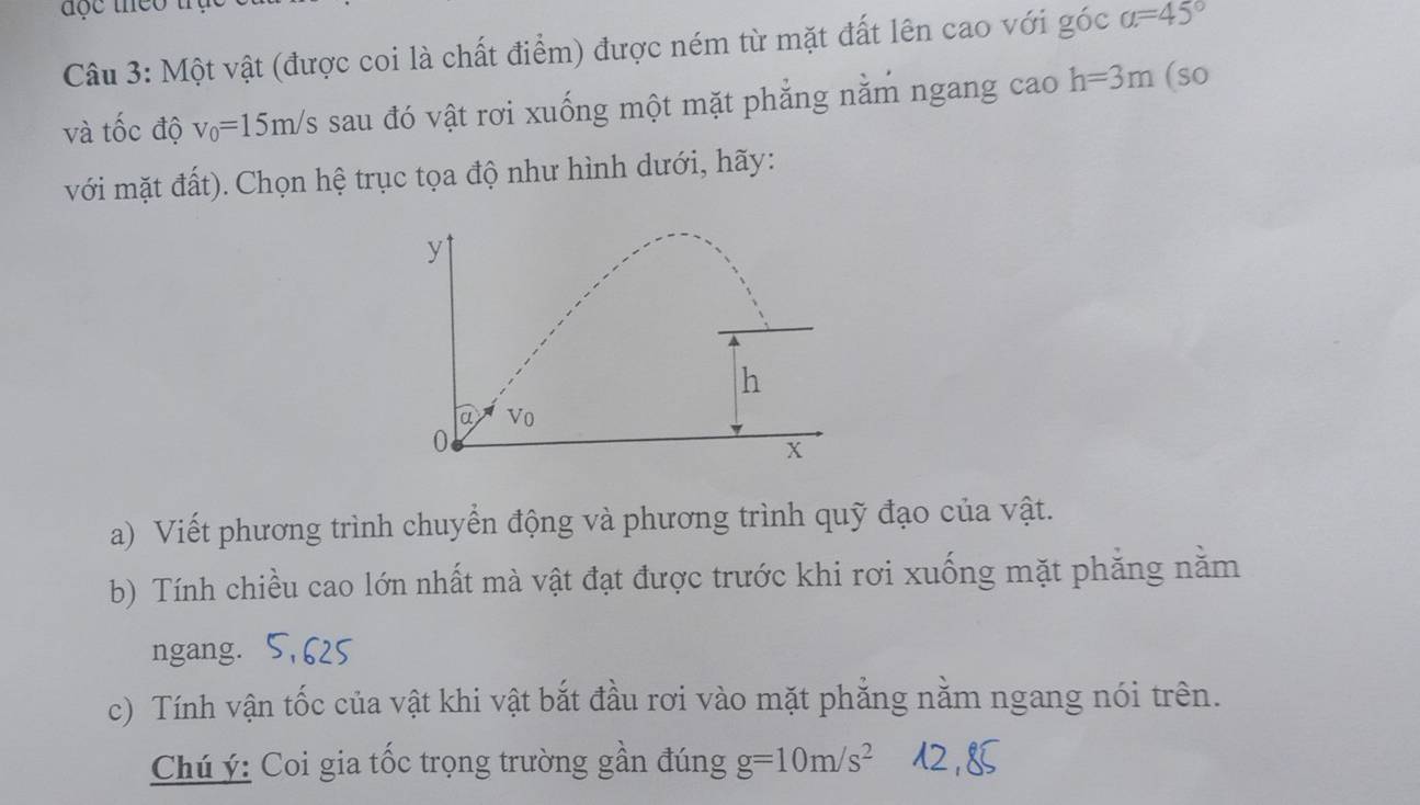 Một vật (được coi là chất điểm) được ném từ mặt đất lên cao với góc a=45°
và tốc độ v_0=15m/s sau đó vật rơi xuống một mặt phẳng nằm ngang cao h=3m (so 
với mặt đất). Chọn hệ trục tọa độ như hình dưới, hãy:
y
h
a Vo
0
X
a) Viết phương trình chuyển động và phương trình quỹ đạo của vật. 
b) Tính chiều cao lớn nhất mà vật đạt được trước khi rơi xuống mặt phẳng nằm 
ngang. 
c) Tính vận tốc của vật khi vật bắt đầu rơi vào mặt phẳng nằm ngang nói trên. 
Chú ý: Coi gia tốc trọng trường gần đúng g=10m/s^2