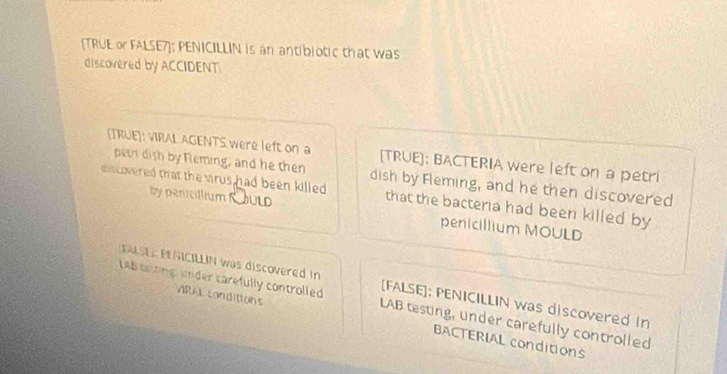 [TRUE o FALSE7]; PENICILLIN is an antibiotic that was 
discovered by ACCIDENT. 
[TRUE]: VIRAL AGENTS were left on a [TRUE]: BACTERIA were left on a petri 
petri dish by Fleming, and he then dish by Fleming, and he then discovered 
chs covered that the vrus had been killed . that the bacteria had been killed by 
by penicillium RULD penicillium MOULD 
D E NCILLN was discovered in [FALSE]: PENICILLIN was discovered in 
LAB taing, under carefully controlled LAB testing, under carefully controlled 
VIRAL conditions BACTERIAL conditions