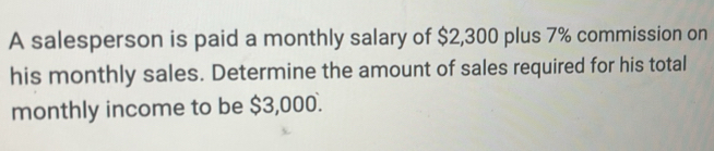 A salesperson is paid a monthly salary of $2,300 plus 7% commission on 
his monthly sales. Determine the amount of sales required for his total 
monthly income to be $3,000.