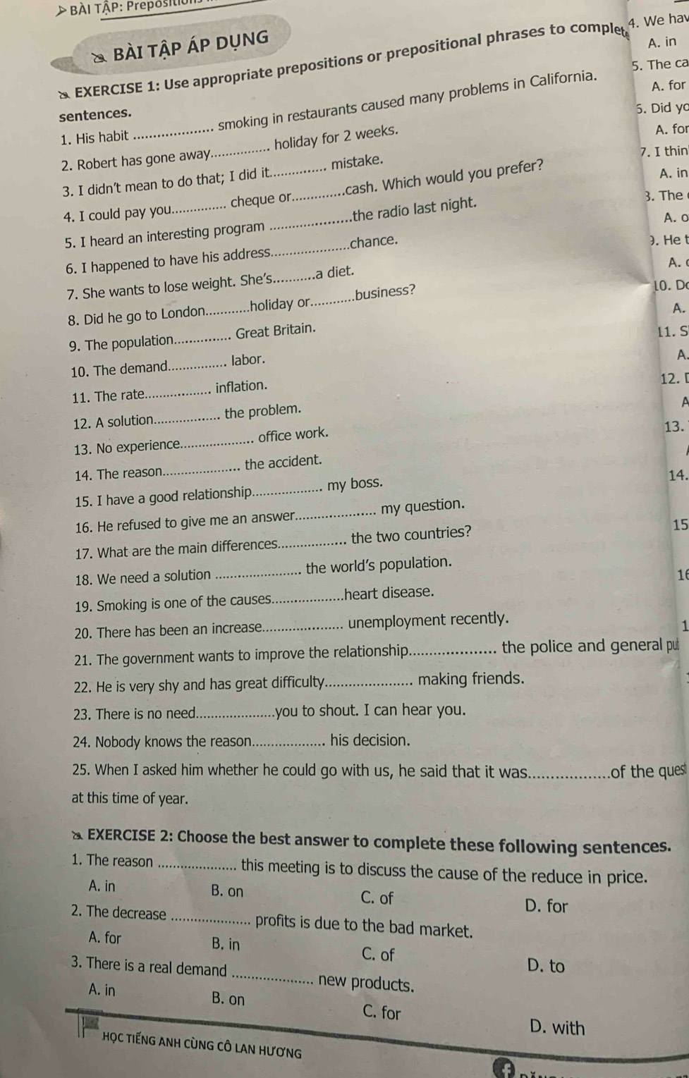 > BÀI TÂP: Prepositio
4. We ha
& bài tập Áp dụng
A. in
& EXERCISE 1: Use appropriate prepositions or prepositional phrases to complet 5. The ca
A. for
smoking in restaurants caused many problems in California.
sentences. 5. Did y
_
1. His habit
_holiday for 2 weeks.
A. for
2. Robert has gone away
3. I didn’t mean to do that; I did it mistake.
7. I thin
4. I could pay you._ cheque or._ .cash. Which would you prefer?
A. in
3. The
A. o
5. I heard an interesting program the radio last night.
6. I happened to have his address _chance.
). He t
A. 
7. She wants to lose weight. She's _a diet.
8. Did he go to London._ holiday or._ business?
10. D
A.
9. The population._ Great Britain.
11. S
10. The demand._ labor.
A.
12. [
11. The rate. _inflation.
12. A solution _the problem.
A
13. No experience._ office work.
13.
14. The reason_ the accident.
15. I have a good relationship_ my boss. 14.
16. He refused to give me an answer_ my question.
15
17. What are the main differences _the two countries?
18. We need a solution _the world's population.
16
19. Smoking is one of the causes _heart disease.
20, There has been an increase _unemployment recently.
1
21. The government wants to improve the relationship. _the police and general pu
22. He is very shy and has great difficulty._ making friends.
23. There is no need._ you to shout. I can hear you.
24. Nobody knows the reason _his decision.
25. When I asked him whether he could go with us, he said that it was _of the ques
at this time of year.
& EXERCISE 2: Choose the best answer to complete these following sentences.
1. The reason _this meeting is to discuss the cause of the reduce in price.
A. in B. on C. of
D. for
2. The decrease _profits is due to the bad market.
A. for B. in C. of
D. to
3. There is a real demand_ new products.
A. in B. on C. for
D. with
HọC TiếNG ANH CùNG CÔ LAN HươnG