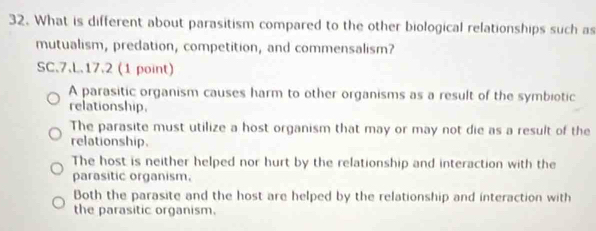 What is different about parasitism compared to the other biological relationships such as
mutualism, predation, competition, and commensalism?
SC.7.L.17.2 (1 point)
A parasitic organism causes harm to other organisms as a result of the symbiotic
relationship.
The parasite must utilize a host organism that may or may not die as a result of the
relationship.
The host is neither helped nor hurt by the relationship and interaction with the
parasitic organism.
Both the parasite and the host are helped by the relationship and interaction with
the parasitic organism.