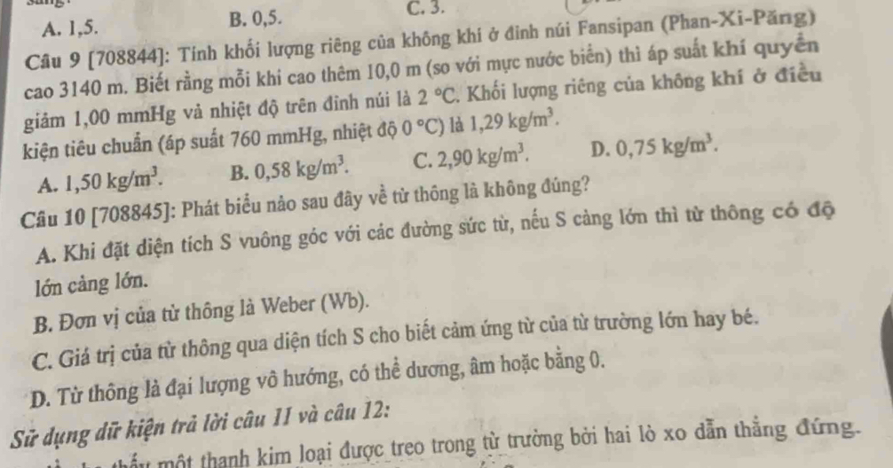 A. 1, 5. B. 0, 5.
C. 3.
Cầu 9 [708844]: Tính khối lượng riêng của không khí ở đỉnh núi Fansipan (Phan-Xi-Păng)
cao 3140 m. Biết rằng mỗi khi cao thêm 10,0 m (so với mực nước biển) thì áp suất khí quyền
giảm 1,00 mmHg vả nhiệt độ trên đỉnh núi là 2°C T Khối lượng riêng của không khí ở điều
kiện tiêu chuẩn (áp suất 760 mmHg, nhiệt độ 0°C) là 1,29kg/m^3.
A. 1,50kg/m^3. B. 0,58kg/m^3. C. 2, 90kg/m^3. D. 0,75kg/m^3. 
Câu 10 [708845]: Phát biểu nảo sau đây về từ thông là không đúng?
A. Khi đặt diện tích S vuông góc với các đường sức từ, nếu S cảng lớn thì từ thông có độ
lớn cảng lớn.
B. Đơn vị của từ thông là Weber (Wb).
C. Giá trị của từ thông qua diện tích S cho biết cảm ứng từ của từ trường lớn hay bé.
D. Từ thông là đại lượng vô hướng, có thể dương, âm hoặc bằng 0.
Sử dụng dữ kiện trả lời câu 11 và câu 12:
Tmột thanh kim loại được treo trong từ trưởng bởi hai lò xo dẫn thẳng đứng.