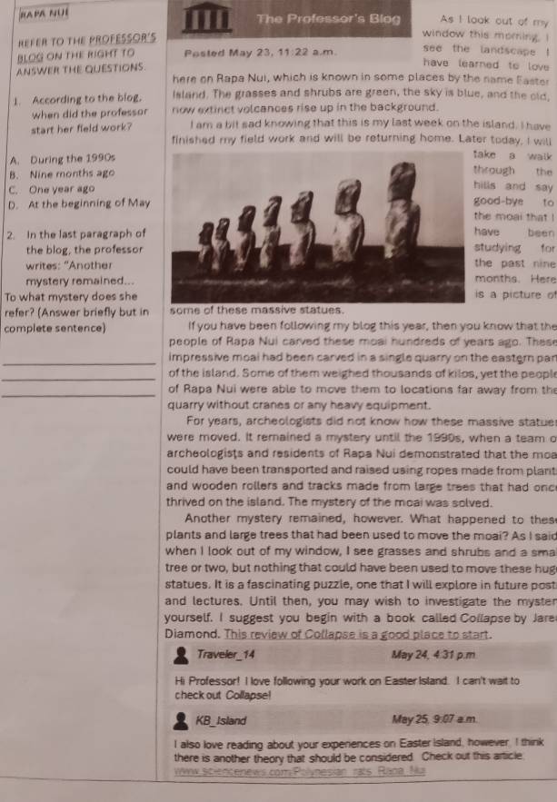 RAPA NÜÍ
The Professor's Blog As I look out of my
HEFER TO THE PROFESSOR'S
window this moring. I
BLOG ON THE RIGHT TO Posted May 23, 1 1:22 a.m.
see the landscape !
have learned to love
ANSWER THE QUESTIONS. here on Rapa Nui, which is known in some places by the name Easter
1. According to the blog, Island. The grasses and shrubs are green, the sky is blue, and the old,
when did the professor now extinct volcances rise up in the background.
start her field work? I am a bit sad knowing that this is my last week on the island. I have
finished my field work and will be returning home. Later today, I will
A. During the 1990s
ke a walk
B. Nine months ago
rough the
C. One year ago
lls and say
D. At the beginning of Mayood-bye to e moại that !
2. In the last paragraph of ave been
the blog, the professor tudying for
writes: 'Anothehe past nine onths. Here
mystery remained...
To what mystery does shes a picture of
refer? (Answer briefly but in some of the
complete sentence) If you have been following my blog this year, then you know that the
people of Rapa Nui carved these moai hundreds of years ago. Thes
_impressive moai had been carved in a single quarry on the eastern pan
_of the island. Some of them weighed thousands of kilos, yet the peopl
_of Rapa Nui were able to move them to locations far away from the
quarry without cranes or any heavy equipment.
For years, archeologists did not know how these massive statue
were moved. It remained a mystery until the 1990s, when a team o
archeologists and residents of Rapa Nui demonstrated that the moa
could have been transported and raised using ropes made from plant
and wooden rollers and tracks made from large trees that had onc
thrived on the island. The mystery of the moai was solved.
Another mystery remained, however. What happened to thes
plants and large trees that had been used to move the moai? As I said
when I look out of my window, I see grasses and shrubs and a sma
tree or two, but nothing that could have been used to move these hug
statues. It is a fascinating puzzle, one that I will explore in future post
and lectures. Until then, you may wish to investigate the myster
yourself. I suggest you begin with a book called Collapse by Jare
Diamond. This review of Collapse is a good place to start.
Traveler_14 May 24, 4.31 p.m
Hi Professor! I love following your work on Easter Island. I can't wait to
check out Collapse!
KB_Island May 25, 9:07 a.m.
I also love reading about your experiences on Easter Island, however, I think
there is another theory that should be considered. Check out this article
Vinw Scincenews com