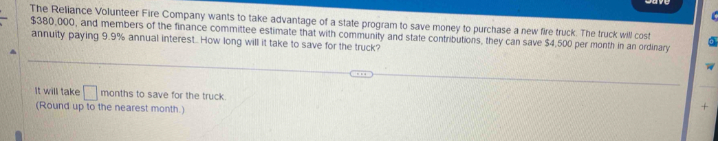 The Reliance Volunteer Fire Company wants to take advantage of a state program to save money to purchase a new fire truck. The truck will cost 0
$380,000, and members of the finance committee estimate that with community and state contributions, they can save $4,500 per month in an ordinary 
annuity paying 9.9% annual interest.. How long will it take to save for the truck? 
It will take □ months to save for the truck. 
(Round up to the nearest month.) 
+