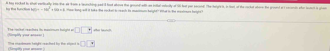 A toy rocket is shot vertically into the air from a launching pad 8 feet above the ground with an initial velocity of 56 feet per second. The height h, in feet, of the rocket above the ground at t seconds after launch is given 
by the function h(t)=-16t^2+56t+8. How long will it take the rocket to reach its maximum height? What is the maximum height? 
The rocket reaches its maximum height at □ □ after launch. 
(Simplify your answer.) 
The maximum height reached by the object is □ □
(Simplify your answer.)