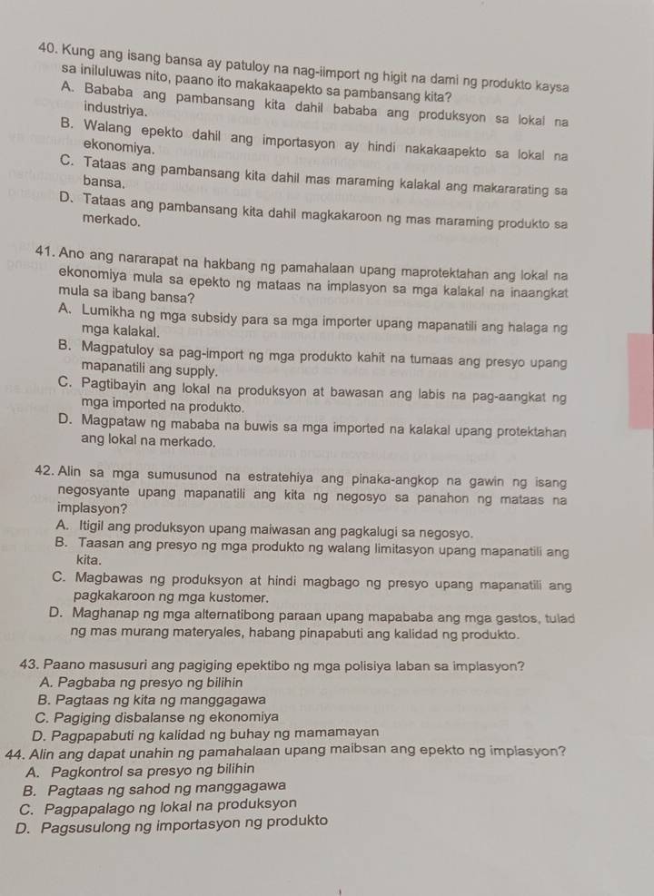 Kung ang isang bansa ay patuloy na nag-iimport ng higit na dami ng produkto kaysa
sa iniluluwas nito, paano ito makakaapekto sa pambansang kita?
A. Bababa ang pambansang kita dahil bababa ang produksyon sa lokal na
industriya.
B. Walang epekto dahil ang importasyon ay hindi nakakaapekto sa lokal na
ekonomiya.
C. Tataas ang pambansang kita dahil mas maraming kalakal ang makararating sa
bansa.
D. Tataas ang pambansang kita dahil magkakaroon ng mas maraming produkto sa
merkado.
41. Ano ang nararapat na hakbang ng pamahalaan upang maprotektahan ang lokal na
ekonomiya mula sa epekto ng mataas na implasyon sa mga kalakal na inaangkat
mula sa ibang bansa?
A. Lumikha ng mga subsidy para sa mga importer upang mapanatili ang halaga ng
mga kalakal.
B. Magpatuloy sa pag-import ng mga produkto kahit na tumaas ang presyo upang
mapanatili ang supply.
C. Pagtibayin ang lokal na produksyon at bawasan ang labis na pag-aangkat ng
mga imported na produkto.
D. Magpataw ng mababa na buwis sa mga imported na kalakal upang protektahan
ang lokal na merkado.
42. Alin sa mga sumusunod na estratehiya ang pinaka-angkop na gawin ng isang
negosyante upang mapanatili ang kita ng negosyo sa panahon ng mataas na
implasyon?
A. Itigil ang produksyon upang maiwasan ang pagkalugi sa negosyo.
B. Taasan ang presyo ng mga produkto ng walang limitasyon upang mapanatili ang
kita.
C. Magbawas ng produksyon at hindi magbago ng presyo upang mapanatili ang
pagkakaroon ng mga kustomer.
D. Maghanap ng mga alternatibong paraan upang mapababa ang mga gastos, tulad
ng mas murang materyales, habang pinapabuti ang kalidad ng produkto.
43. Paano masusuri ang pagiging epektibo ng mga polisiya laban sa implasyon?
A. Pagbaba ng presyo ng bilihin
B. Pagtaas ng kita ng manggagawa
C. Pagiging disbalanse ng ekonomiya
D. Pagpapabuti ng kalidad ng buhay ng mamamayan
44. Alin ang dapat unahin ng pamahalaan upang maibsan ang epekto ng implasyon?
A. Pagkontrol sa presyo ng bilihin
B. Pagtaas ng sahod ng manggagawa
C. Pagpapalago ng lokal na produksyon
D. Pagsusulong ng importasyon ng produkto