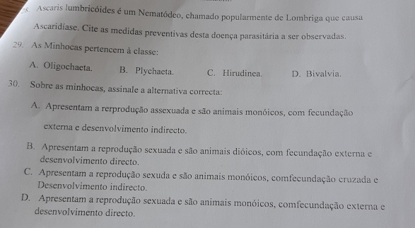 Ascaris lumbricóides é um Nematódeo, chamado popularmente de Lombriga que causa
Ascaridíase. Cite as medidas preventivas desta doença parasitária a ser observadas.
29. As Minhocas pertencem à classe:
A. Oligochaeta. B. Plychaeta. C. Hirudinea. D. Bivalvia.
30. Sobre as minhocas, assinale a alternativa correcta:
A. Apresentam a rerprodução assexuada e são animais monóicos, com fecundação
externa e desenvolvimento indirecto.
B. Apresentam a reprodução sexuada e são animais dióicos, com fecundação externa e
desenvolvimento directo.
C. Apresentam a reprodução sexuda e são animais monóicos, comfecundação cruzada e
Desenvolvimento indirecto.
D. Apresentam a reprodução sexuada e são animais monóicos, comfecundação externa e
desenvolvimento directo.