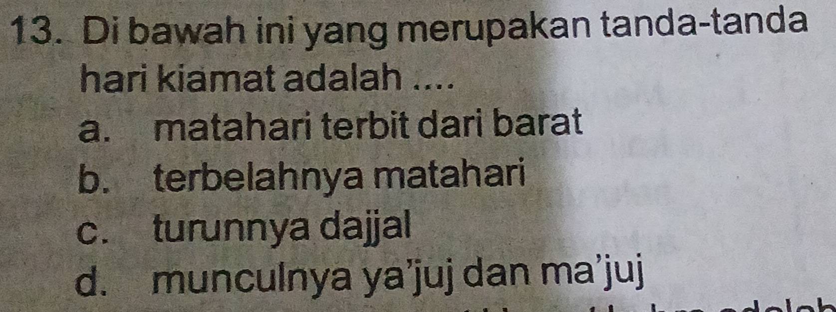 Di bawah ini yang merupakan tanda-tanda
hari kiamat adalah ....
a. matahari terbit dari barat
b. terbelahnya matahari
c. turunnya dajjal
d. munculnya ya’juj dan ma’juj