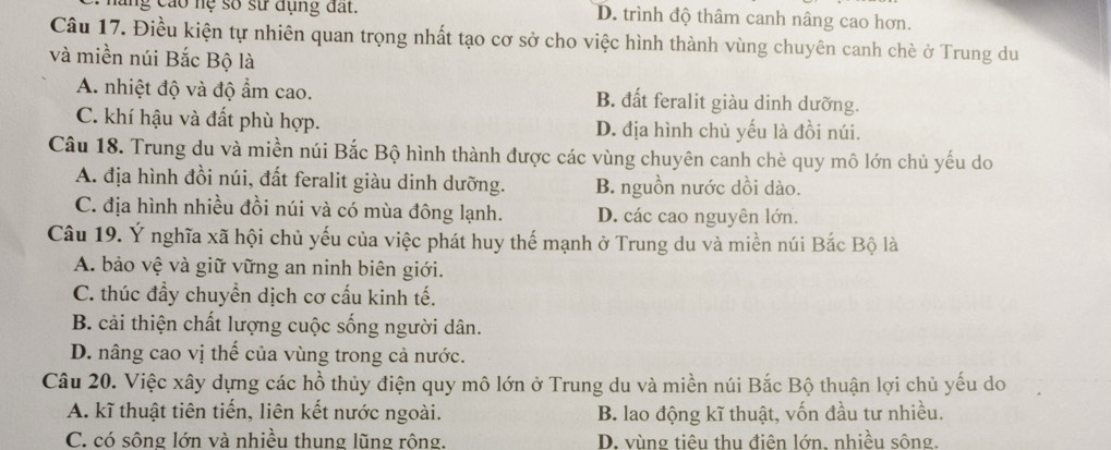 hăng cáo hệ số sử dụng đất. D. trình độ thâm canh nâng cao hơn.
Câu 17. Điều kiện tự nhiên quan trọng nhất tạo cơ sở cho việc hình thành vùng chuyên canh chè ở Trung du
và miền núi Bắc Bộ là
A. nhiệt độ và độ ẩm cao. B. đất feralit giàu dinh dưỡng.
C. khí hậu và đất phù hợp. D. địa hình chủ yếu là đồi núi.
Câu 18. Trung du và miền núi Bắc Bộ hình thành được các vùng chuyên canh chè quy mô lớn chủ yếu do
A. địa hình đồi núi, đất feralit giàu dinh dưỡng. B. nguồn nước dồi dào.
C. địa hình nhiều đồi núi và có mùa đông lạnh. D. các cao nguyên lớn.
Câu 19. Ý nghĩa xã hội chủ yếu của việc phát huy thế mạnh ở Trung du và miền núi Bắc Bộ là
A. bảo vệ và giữ vững an ninh biên giới.
C. thúc đầy chuyển dịch cơ cấu kinh tế.
B. cải thiện chất lượng cuộc sống người dân.
D. nâng cao vị thế của vùng trong cả nước.
Câu 20. Việc xây dựng các hồ thủy điện quy mô lớn ở Trung du và miền núi Bắc Bộ thuận lợi chủ yếu do
A. kĩ thuật tiên tiến, liên kết nước ngoài. B. lao động kĩ thuật, vốn đầu tư nhiều.
C. có sông lớn và nhiều thung lũng rộng. D. vùng tiêu thu điên lớn, nhiều sông.