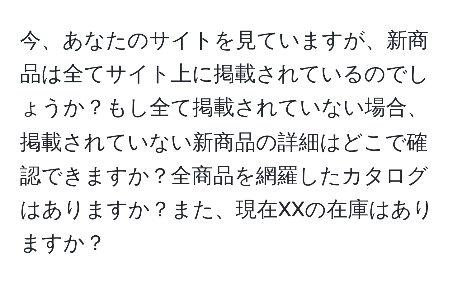 今、あなたのサイトを見ていますが、新商品は全てサイト上に掲載されているのでしょうか？もし全て掲載されていない場合、掲載されていない新商品の詳細はどこで確認できますか？全商品を網羅したカタログはありますか？また、現在XXの在庫はありますか？