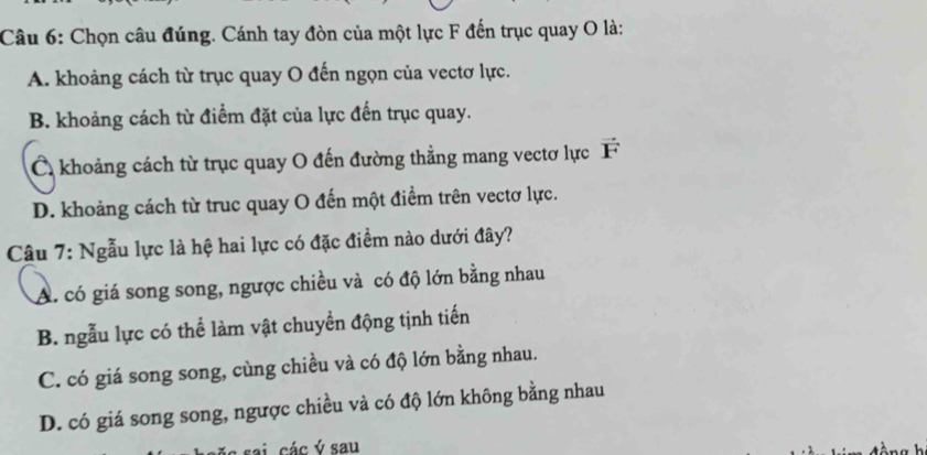 Chọn câu đúng. Cánh tay đòn của một lực F đến trục quay O là:
A. khoảng cách từ trục quay O đến ngọn của vectơ lực.
B. khoảng cách từ điểm đặt của lực đến trục quay.
C khoảng cách từ trục quay O đến đường thẳng mang vectơ lực F
D. khoảng cách từ truc quay O đến một điểm trên vectơ lực.
Câu 7: Ngẫu lực là hệ hai lực có đặc điểm nào dưới đây?
A. có giá song song, ngược chiều và có độ lớn bằng nhau
B. ngẫu lực có thể làm vật chuyển động tịnh tiến
C. có giá song song, cùng chiều và có độ lớn bằng nhau.
D. có giá song song, ngược chiều và có độ lớn không bằng nhau
sai các ý sau