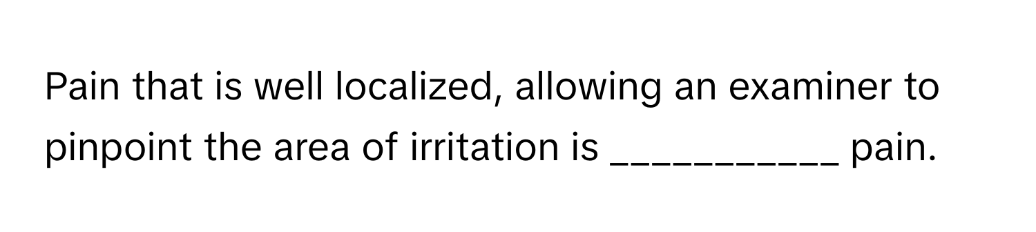 Pain that is well localized, allowing an examiner to pinpoint the area of irritation is ___________ pain.