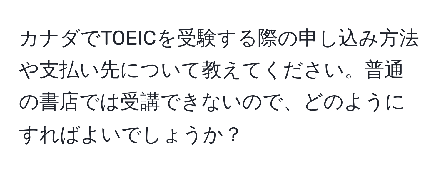 カナダでTOEICを受験する際の申し込み方法や支払い先について教えてください。普通の書店では受講できないので、どのようにすればよいでしょうか？