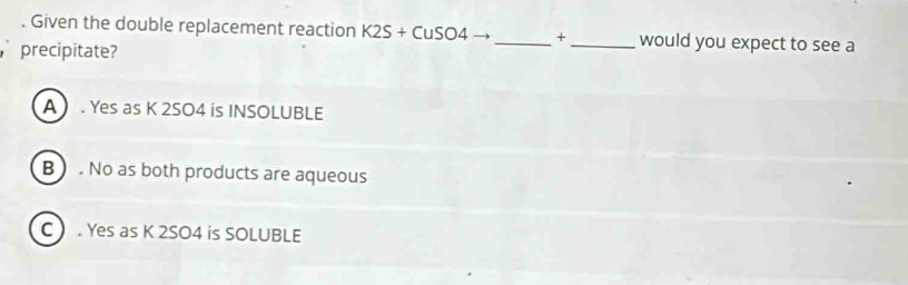 Given the double replacement reaction K2S+CuSO4 _ + _  would you expect to see a
precipitate?
A . Yes as K 2SO4 is INSOLUBLE
B . No as both products are aqueous
C . Yes as K 2SO4 is SOLUBLE