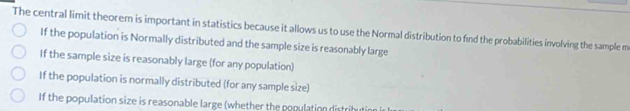 The central limit theorem is important in statistics because it allows us to use the Normal distribution to find the probabilities involving the sample m
If the population is Normally distributed and the sample size is reasonably large
If the sample size is reasonably large (for any population)
If the population is normally distributed (for any sample size)
If the population size is reasonable large (whether the population distri