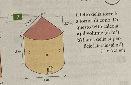 Il tetto della torre è 
a forma di cono. Di 
questo tetto calcola 
a) il volume (alm^3)
b) l’area della super- 
ficie laterale (alm^2).
[11m^3;21m^2]
2