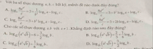 Với ba số thực dương 4, h, c bất kỳ, mình đề nào dưới đây đùng?
A. log _2frac 8d^(3d^2)c=3+ 1/b^2 a-log _ac. B. log _a 8d^2/c =3+b^2log _ac+log _ac-
C. log _2 8a^2/c =3+b^2log _2a=log _2c. D. log _2 8a^2/c =3+2blog _2a-log _4c. 
Cho các số thực dương ab với x!= 1. Khẳng định nào sau đây đúng?
A. log _6(a^2sqrt(b))=6+ 3/2 log _ab. log _6(e^2sqrt(b))= 2/3 + 1/6 log _eb=
B.
C. log _c(a^2sqrt(b))= 1/6 log _cb. log _6(sqrt(b))= 3/2 log _4b. 
D.