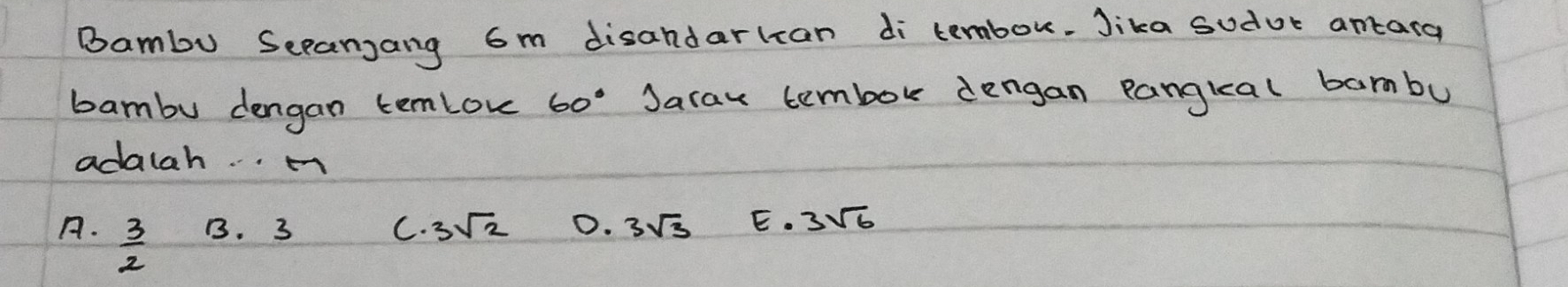 Bambu Sccanjang 6m disandarlcan di tembok. Jika sudor antarg
bambu dengan temlov 60° Jarax tembok dengan pangkal barmbu
adalah. . m
A.  3/2  B. 3 C. 3sqrt(2) 0. 3sqrt(3) E. 3sqrt(6)