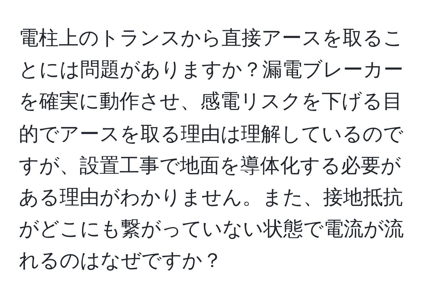 電柱上のトランスから直接アースを取ることには問題がありますか？漏電ブレーカーを確実に動作させ、感電リスクを下げる目的でアースを取る理由は理解しているのですが、設置工事で地面を導体化する必要がある理由がわかりません。また、接地抵抗がどこにも繋がっていない状態で電流が流れるのはなぜですか？