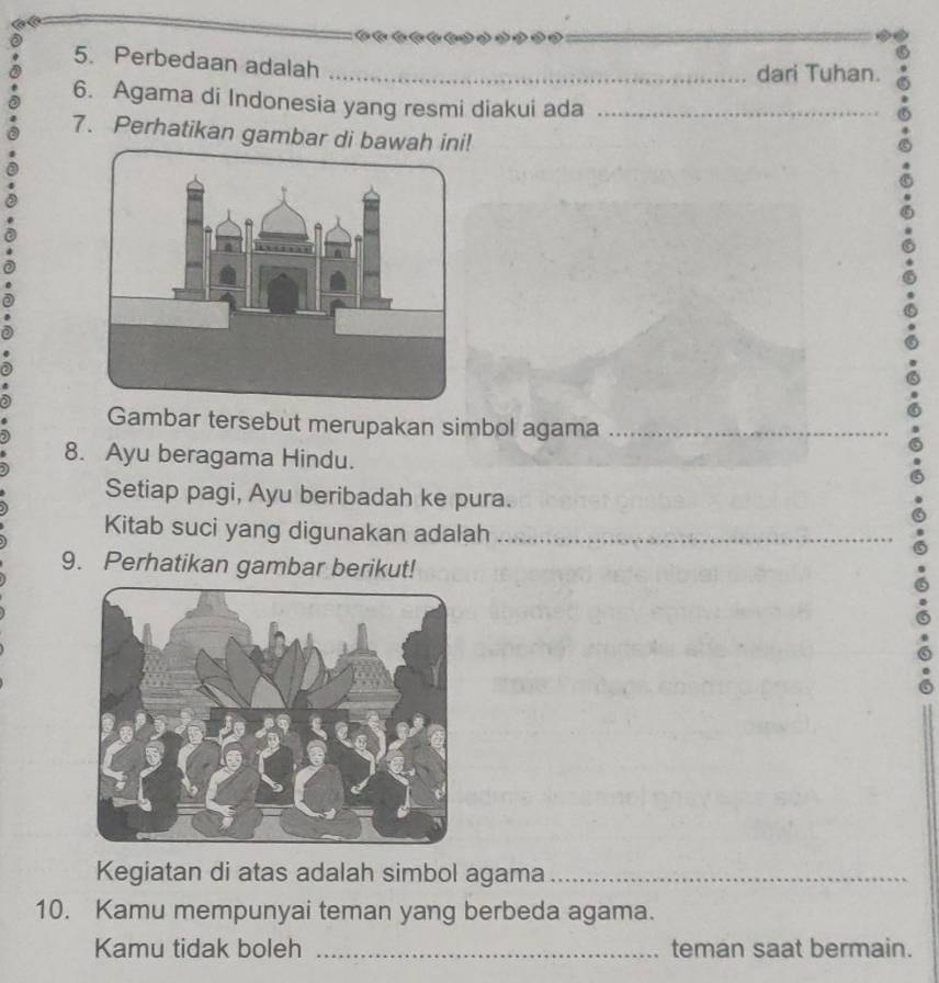 Perbedaan adalah_ 
dari Tuhan. 
6. Agama di Indonesia yang resmi diakui ada_ 
7. Perhatikan gambar di bawah ini! 
Gambar tersebut merupakan simbol agama_ 
8. Ayu beragama Hindu. 
Setiap pagi, Ayu beribadah ke pura. 
Kitab suci yang digunakan adalah_ 
9. Perhatikan gambar berikut! 
Kegiatan di atas adalah simbol agama_ 
10. Kamu mempunyai teman yang berbeda agama. 
Kamu tidak boleh _teman saat bermain.