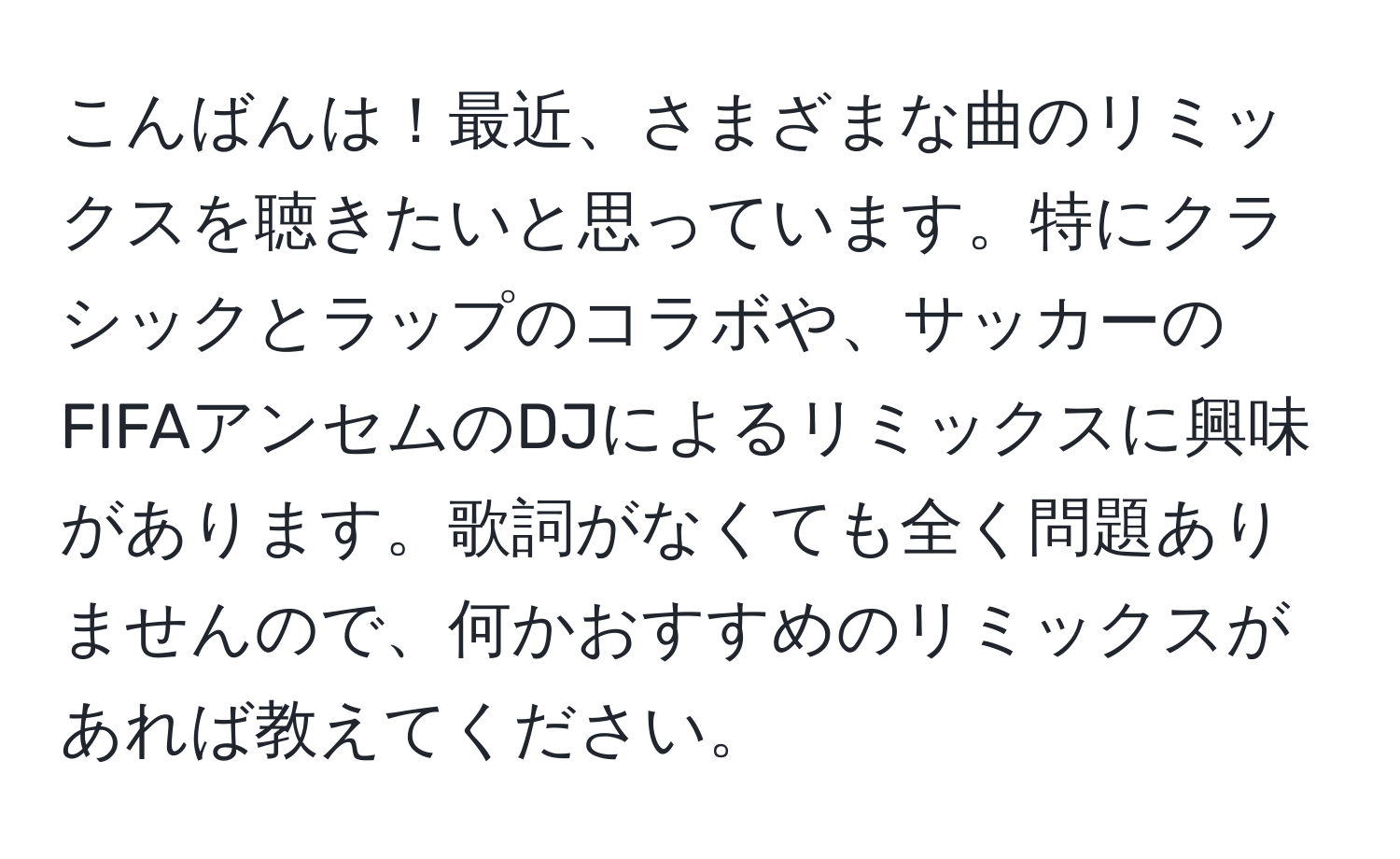 こんばんは！最近、さまざまな曲のリミックスを聴きたいと思っています。特にクラシックとラップのコラボや、サッカーのFIFAアンセムのDJによるリミックスに興味があります。歌詞がなくても全く問題ありませんので、何かおすすめのリミックスがあれば教えてください。