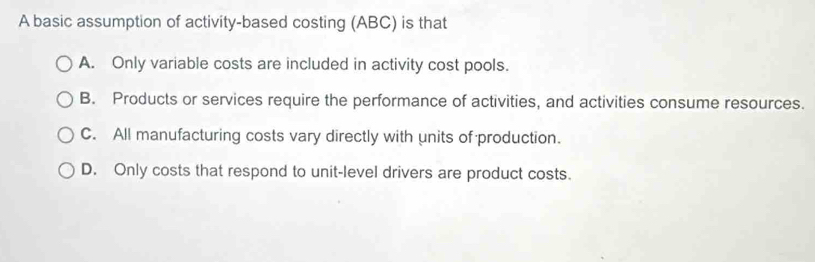 A basic assumption of activity-based costing (ABC) is that
A. Only variable costs are included in activity cost pools.
B. Products or services require the performance of activities, and activities consume resources.
C. All manufacturing costs vary directly with units of production.
D. Only costs that respond to unit-level drivers are product costs.