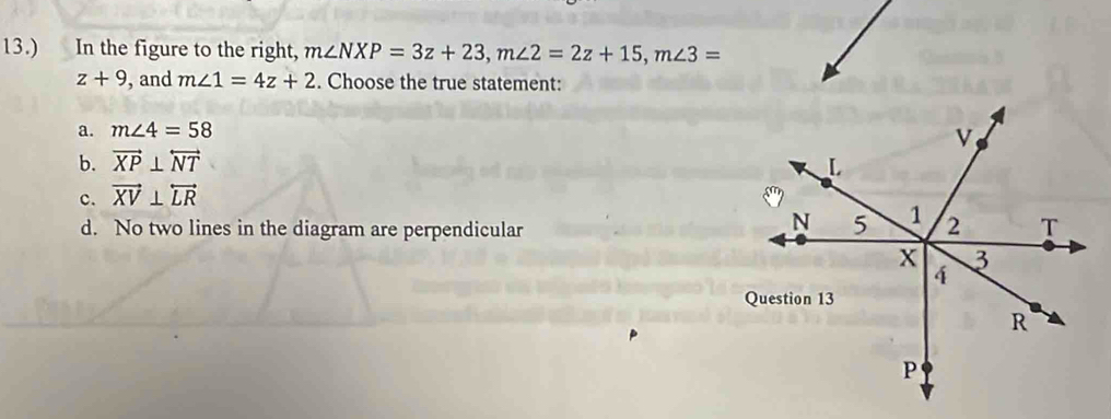 13.) In the figure to the right, m∠ NXP=3z+23, m∠ 2=2z+15, m∠ 3=
z+9 , and m∠ 1=4z+2. Choose the true statement:
a. m∠ 4=58
b. vector XP⊥ overleftrightarrow NT
c. vector XV⊥ overleftrightarrow LR
d. No two lines in the diagram are perpendicular