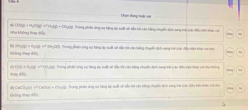 Chọn đúng hoặc sai 
a) CO(g)+H_2O(g)leftharpoons H_2(g)+CO_2(g). Trong phản ứng sự tăng áp suất sẽ dẫn tới căn bằng chuyển dịch sang trái (các điều kiện khác con 
nhu không thay đổi). Sai 
Đảng 
b) 2H_2(g)+O_2(g)leftharpoons 2H_2O(l). Trong phản ứng sự tăng áp suất sẽ dẫn tới cân bằng chuyển dịch sang trải (các điều kiện khác coi như Đứng Sai 
không thay đối) 
c) C(s)+O_2(g)leftharpoons CO_2(g). Trong phần ứng sự tăng áp suất sẽ dẫn tới căn bằng chuyển dịch sang trải (các điều kiện khác coi nhu không 
thay đổi). Đùng 
d) CaCO_3(s)leftharpoons CaO(s)+CO_2(g). Trong phần ứng sự tăng áp suất sẽ dẫn tới căn bằng chuyến địch sang trái (các điều kiện khác coi như Dung Sai 
không thay đổi).