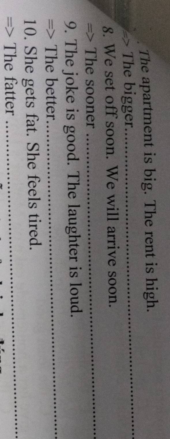 The apartment is big. The rent is high. 
=> The bigger 
_ 
_ 
8. We set off soon. We will arrive soon. 
=> The sooner 
_ 
9. The joke is good. The laughter is loud. 
=> The better 
_ 
10. She gets fat. She feels tired. 
The fatter
