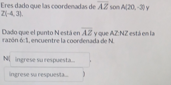 Eres dado que las coordenadas de overline AZ son A(20,-3) y
Z(-4,3). 
Dado que el punto N está en overline AZ y que AZ :NZ está en la 
razón 6:1 , encuentre la coordenada de N. 
N( ingrese su respuesta... 、 
ingrese su respuesta... )