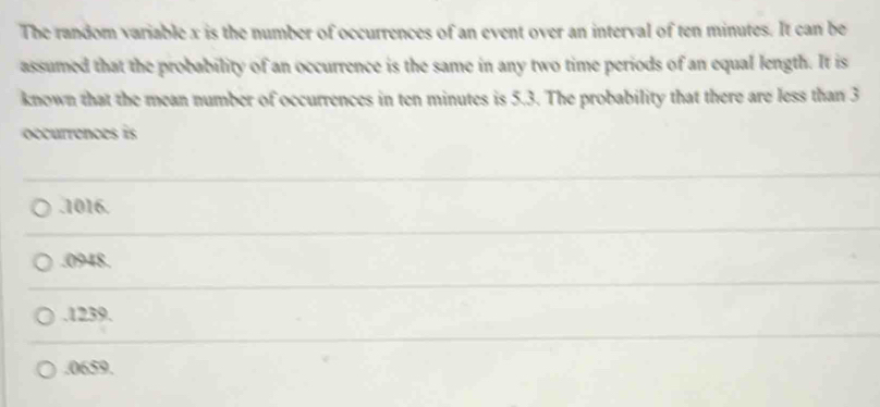 The random variable x is the number of occurrences of an event over an interval of ten minutes. It can be
assumed that the probability of an occurrence is the same in any two time periods of an equal length. It is
known that the mean number of occurrences in ten minutes is 5.3. The probability that there are less than 3
occurrences is. 1016.. 0948.. 1239.. 0659.