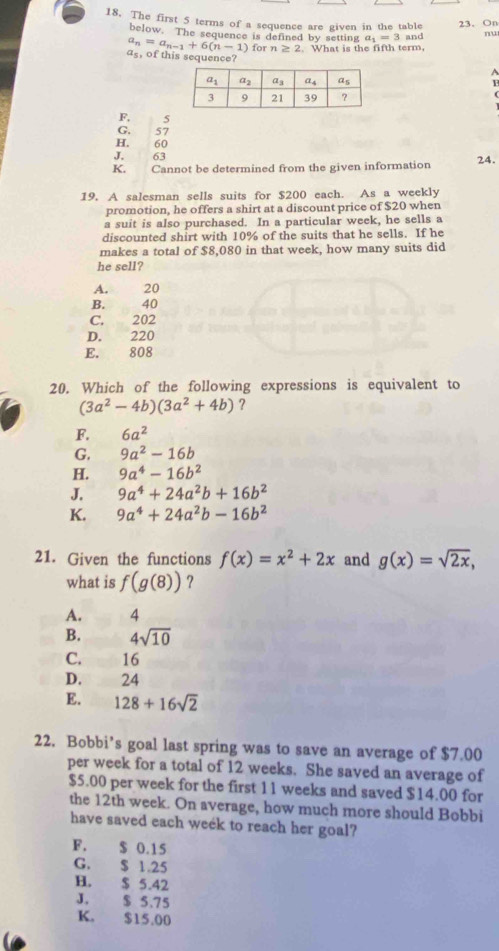 The first 5 terms of a sequence are given in the table 23、 On
below. The sequence is defined by setting a_1=3
a_n=a_n-1+6(n-1) for n≥ 2 What is the fifth term, and nu
a_5 , of this sequence?
F, 5
G. 57
H. 60
J. 63
K. Cannot be determined from the given information 24.
19. A salesman sells suits for $200 each. As a weekly
promotion, he offers a shirt at a discount price of $20 when
a suit is also purchased. In a particular week, he sells a
discounted shirt with 10% of the suits that he sells. If he
makes a total of $8,080 in that week, how many suits did
he sell?
A.  20
B. 40
C. 202
D. 220
E. 808
20. Which of the following expressions is equivalent to
(3a^2-4b)(3a^2+4b) ?
F. 6a^2
G. 9a^2-16b
H. 9a^4-16b^2
J. 9a^4+24a^2b+16b^2
K. 9a^4+24a^2b-16b^2
21. Given the functions f(x)=x^2+2x and g(x)=sqrt(2x),
what is f(g(8)) ?
A. 4
B. 4sqrt(10)
C. 16
D. 24
E. 128+16sqrt(2)
22. Bobbi’s goal last spring was to save an average of $7.00
per week for a total of 12 weeks. She saved an average of
$5.00 per week for the first 11 weeks and saved $14.00 for
the 12th week. On average, how much more should Bobbi
have saved each week to reach her goal?
F. $ 0.15
G. $ 1.25
H. $ 5.42
J. $ 5.75
K. $15.00