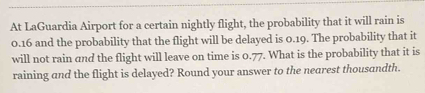 At LaGuardia Airport for a certain nightly flight, the probability that it will rain is
0.16 and the probability that the flight will be delayed is 0.19. The probability that it 
will not rain and the flight will leave on time is 0.77. What is the probability that it is 
raining and the flight is delayed? Round your answer to the nearest thousandth.