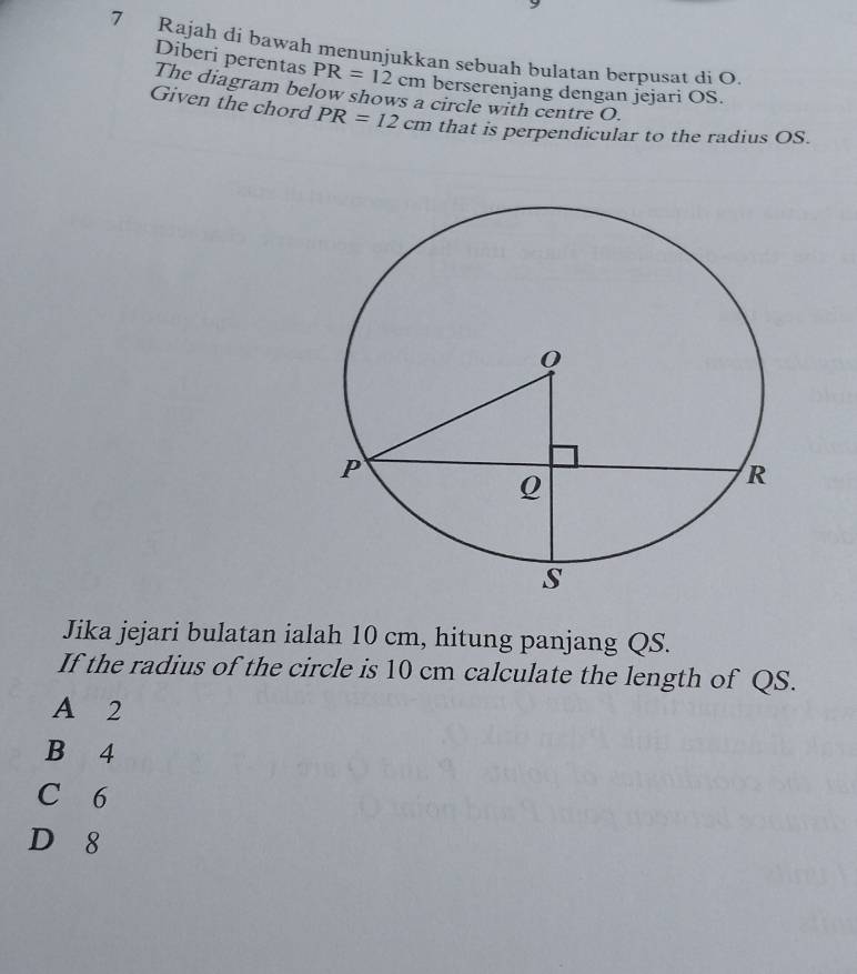 Rajah di bawah menunjukkan sebuah bulatan berpusat di O.
Diberi perentas PR=12cm berserenjang dengan jejari OS.
The diagram below shows a circle with centre O.
Given the chord PR=12cm that is perpendicular to the radius OS.
Jika jejari bulatan ialah 10 cm, hitung panjang QS.
If the radius of the circle is 10 cm calculate the length of QS.
A 2
B 4
C 6
D 8