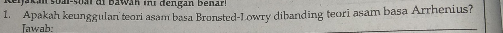 Ijakan soal-soal di bawan ini dengan bénar! 
1. Apakah keunggulan teori asam basa Bronsted-Lowry dibanding teori asam basa Arrhenius? 
Jawab: 
_