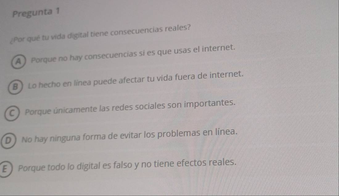 Pregunta 1
¿Por qué tu vida digital tiene consecuencias reales?
A Porque no hay consecuencias si es que usas el internet.
B Lo hecho en línea puede afectar tu vida fuera de internet.
C ) Porque únicamente las redes sociales son importantes.
D No hay ninguna forma de evitar los problemas en línea.
E Porque todo lo digital es falso y no tiene efectos reales.